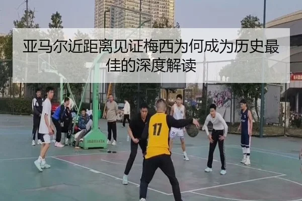 亚马尔近距离见证梅西为何成为历史最佳的深度解读
